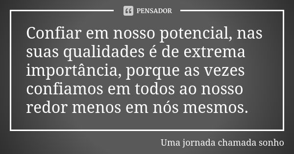 Confiar em nosso potencial, nas suas qualidades é de extrema importância, porque as vezes confiamos em todos ao nosso redor menos em nós mesmos.... Frase de Uma jornada chamada sonho.