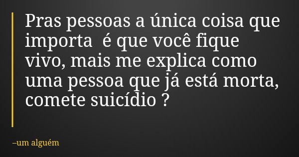 Pras pessoas a única coisa que importa é que você fique vivo, mais me explica como uma pessoa que já está morta, comete suicídio ?... Frase de um alguém.