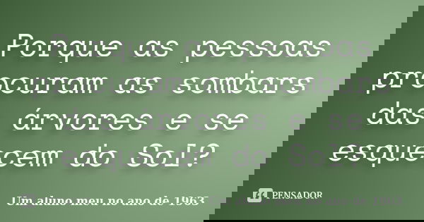 Porque as pessoas procuram as sombars das árvores e se esquecem do Sol?... Frase de Um aluno meu no ano de 1963.