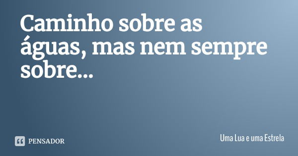 Caminho sobre as águas, mas nem sempre sobre...... Frase de Uma Lua e uma Estrela.