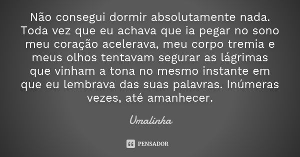 Não consegui dormir absolutamente nada. Toda vez que eu achava que ia pegar no sono meu coração acelerava, meu corpo tremia e meus olhos tentavam segurar as lág... Frase de Umalinha.