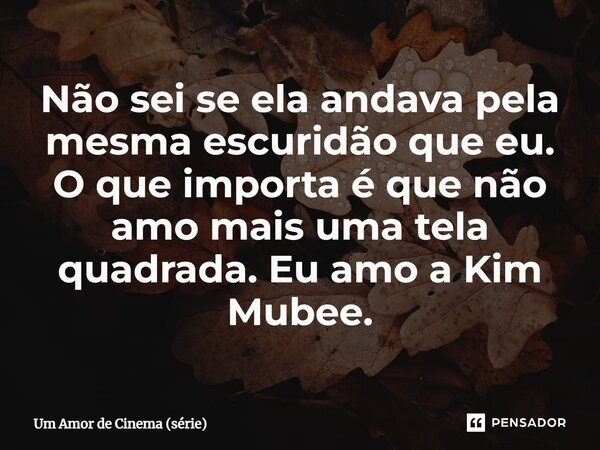 ⁠Não sei se ela andava pela mesma escuridão que eu. O que importa é que não amo mais uma tela quadrada. Eu amo a Kim Mubee.... Frase de Um Amor de Cinema (série).