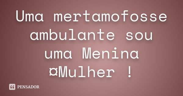 Uma mertamofosse ambulante sou uma Menina¤Mulher !... Frase de anonimo.