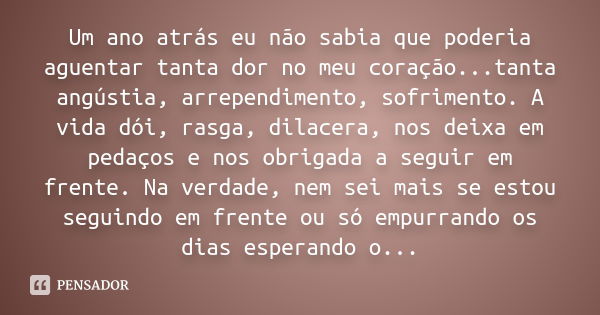 Um ano atrás eu não sabia que poderia aguentar tanta dor no meu coração...tanta angústia, arrependimento, sofrimento. A vida dói, rasga, dilacera, nos deixa em ... Frase de anônimo.