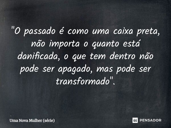 "⁠O passado é como uma caixa preta, não importa o quanto está danificada, o que tem dentro não pode ser apagado, mas pode ser transformado".... Frase de Uma Nova Mulher (série).