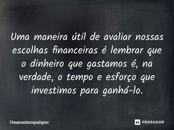 ⁠Uma maneira útil de avaliar nossas escolhas financeiras é lembrar que o dinheiro que gastamos é, na verdade, o tempo e esforço que investimos para ganhá-lo.... Frase de Umanonimoqualquer.