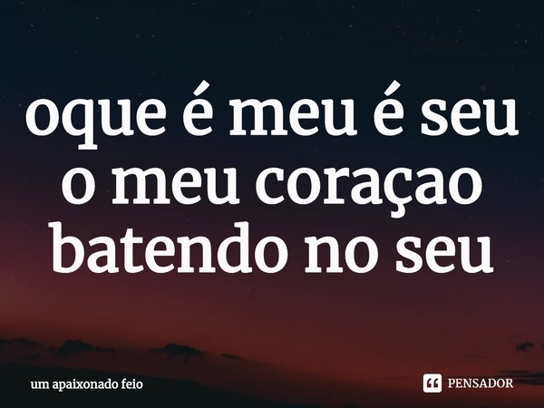 ⁠oque é meu é seu o meu coraçao batendo no seu... Frase de um apaixonado feio.