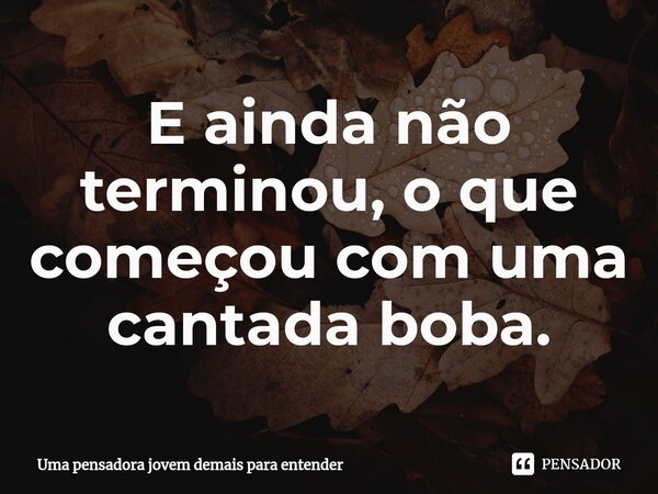 ⁠E ainda não terminou, o que começou com uma cantada boba.... Frase de Uma pensadora jovem demais para entender.