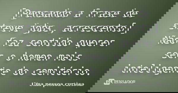 [Pensando a frase de steve jobs, acrescento] Não faz sentido querer ser o homen mais inteligente do cemitério.... Frase de Uma pessoa curiosa..