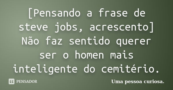 [Pensando a frase de steve jobs, acrescento] Não faz sentido querer ser o homen mais inteligente do cemitério.... Frase de Uma pessoa curiosa..