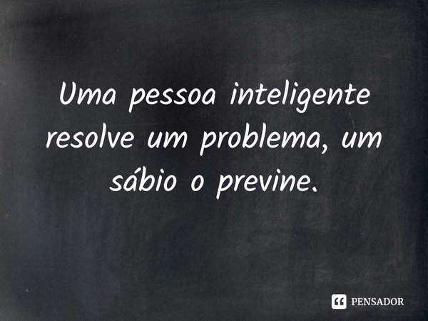 Uma pessoa inteligente resolve um problema, um sábio o previne.