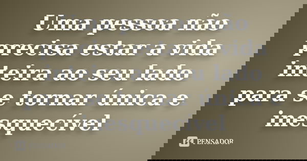 Uma pessoa não precisa estar a vida inteira ao seu lado para se tornar única e inesquecível