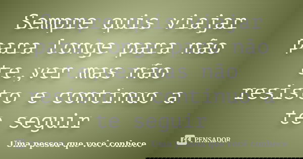Sempre quis viajar para longe para não te,ver mas não resisto e continuo a te seguir... Frase de Uma pessoa que você conhece.
