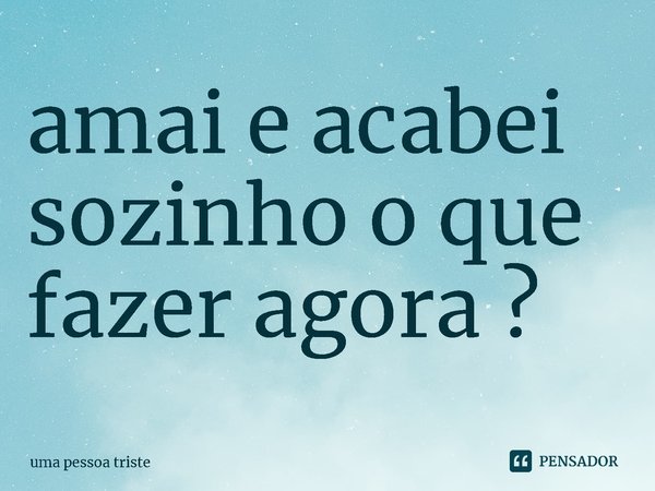 amai e acabei sozinho o que fazer agora ⁠?... Frase de uma pessoa triste.