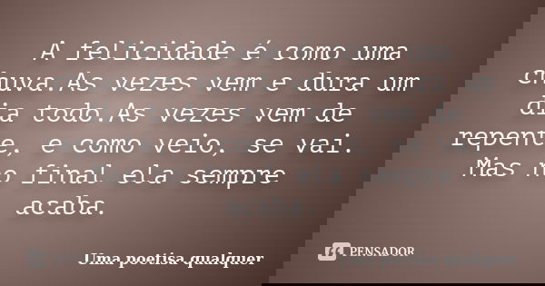 A felicidade é como uma chuva.As vezes vem e dura um dia todo.As vezes vem de repente, e como veio, se vai. Mas no final ela sempre acaba.... Frase de Uma poetisa qualquer.