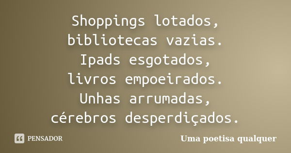 Shoppings lotados, bibliotecas vazias. Ipads esgotados, livros empoeirados. Unhas arrumadas, cérebros desperdiçados.... Frase de Uma poetisa qualquer.