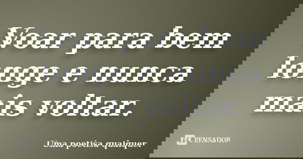 Voar para bem longe e nunca mais voltar.... Frase de Uma poetisa qualquer.