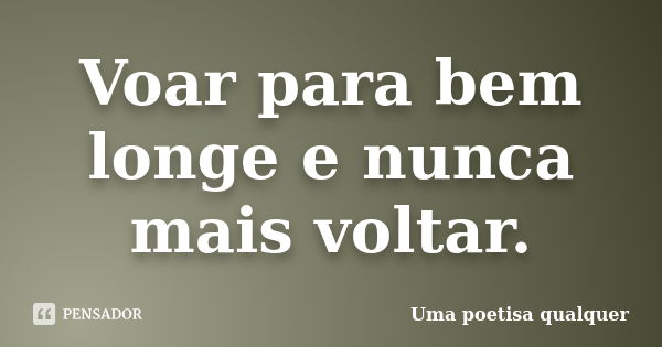 Voar para bem longe e nunca mais voltar.... Frase de Uma poetisa qualquer.