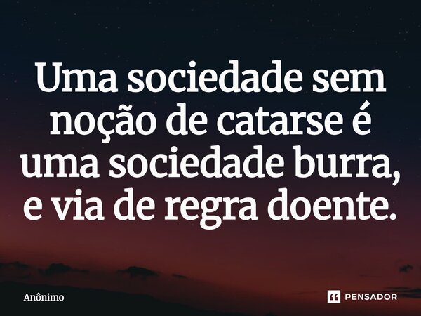 Uma sociedade sem noção de catarse é uma sociedade burra, e via de regra doente.... Frase de Anônimo.