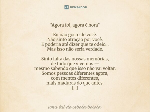  "Agora foi, agora é hora" Eu não gosto de você. Não sinto atração por você. E poderia até dizer que te odeio… Mas isso não seria verdade. Sinto falt... Frase de uma tal de cebola boiola.
