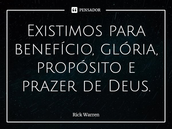 Existimos para benefício, glória, propósito e prazer de Deus.... Frase de Rick Warren.