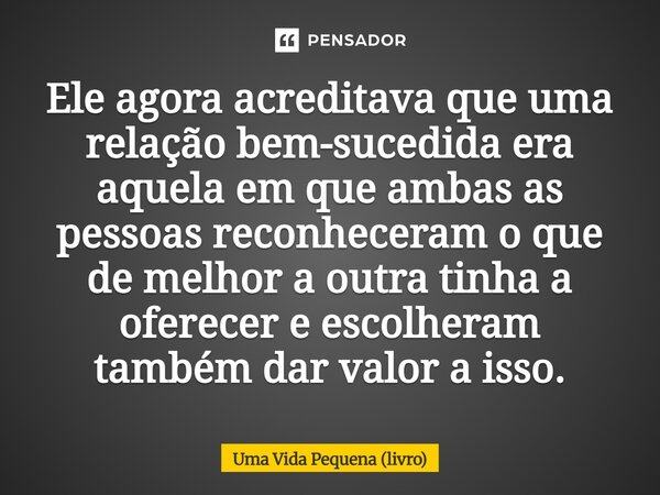 ⁠Ele agora acreditava que uma relação bem-sucedida era aquela em que ambas as pessoas reconheceram o que de melhor a outra tinha a oferecer e escolheram também ... Frase de Uma Vida Pequena (livro).
