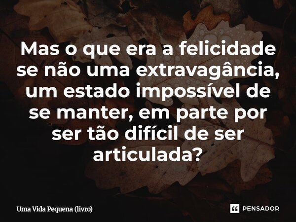 ⁠Mas o que era a felicidade se não uma extravagância, um estado impossível de se manter, em parte por ser tão difícil de ser articulada?... Frase de Uma Vida Pequena (livro).