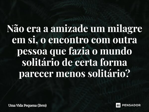⁠Não era a amizade um milagre em si, o encontro com outra pessoa que fazia o mundo solitário de certa forma parecer menos solitário?... Frase de Uma Vida Pequena (livro).