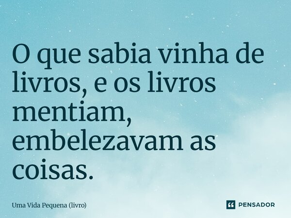⁠O que sabia vinha de livros, e os livros mentiam, embelezavam as coisas.... Frase de Uma Vida Pequena (livro).