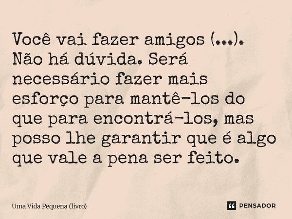 ⁠Você vai fazer amigos (...). Não há dúvida. Será necessário fazer mais esforço para mantê-los do que para encontrá-los, mas posso lhe garantir que é algo que v... Frase de Uma Vida Pequena (livro).