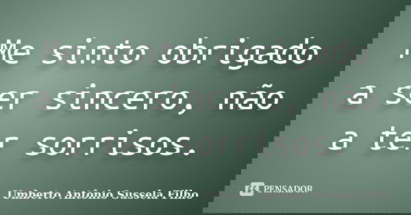 Me sinto obrigado a ser sincero, não a ter sorrisos.... Frase de Umberto Antônio Sussela Filho.