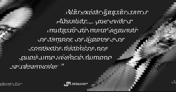 Não existe ligação com o Absoluto,..., que evite a mutação da moral segundo os tempos, os lugares e os contextos históricos nos quais uma vivência humana se des... Frase de Umberto Eco.