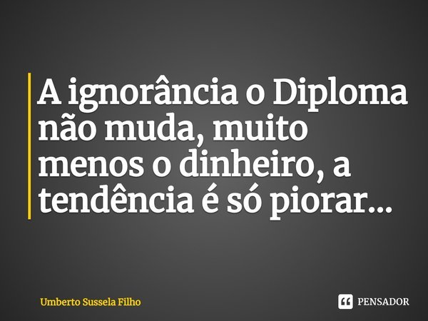 ⁠A ignorância o Diploma não muda, muito menos o dinheiro, a tendência é só piorar...... Frase de Umberto Sussela Filho.
