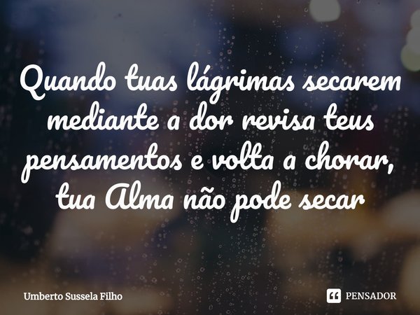 ⁠Quando tuas lágrimas secarem mediante a dor revisa teus pensamentos e volta a chorar, tua Alma não pode secar... Frase de Umberto Sussela Filho.