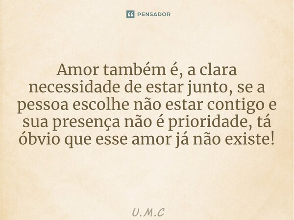 Amor também é, a clara necessidade de estar junto, se a pessoa escolhe não estar contigo e sua presença não é prioridade, tá óbvio que esse amor já não existe! ... Frase de U.M.C.