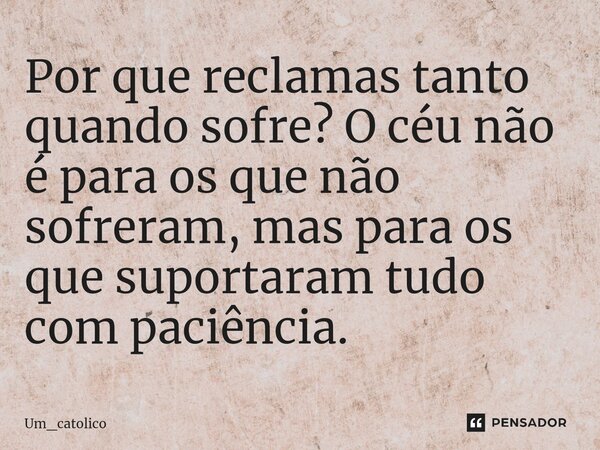 ⁠Por que reclamas tanto quando sofre? O céu não é para os que não sofreram, mas para os que suportaram tudo com paciência.... Frase de Um_catolico.