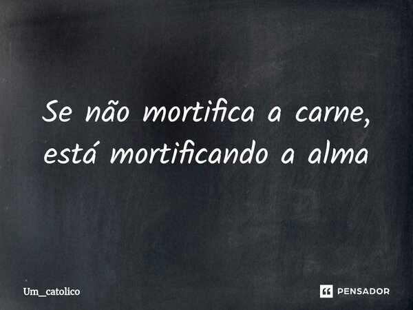 ⁠Se não mortifica a carne, está mortificando a alma... Frase de Um_catolico.