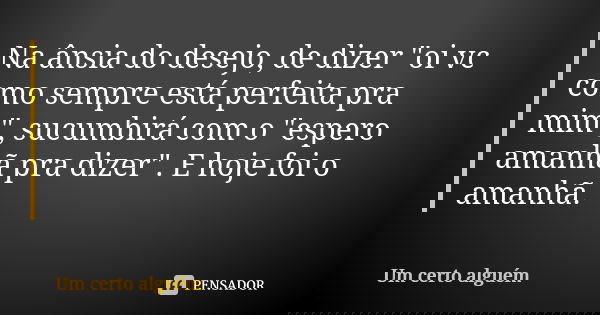 Na ânsia do desejo, de dizer "oi vc como sempre está perfeita pra mim", sucumbirá com o "espero amanhã pra dizer". E hoje foi o amanhã.... Frase de Um certo alguém.