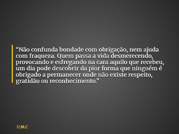 “Não confunda bondade com obrigação, nem ajuda com fraqueza. Quem passa a vida desmerecendo, provocando e esfregando na cara aquilo que recebeu, um dia pode des... Frase de U.M.C.