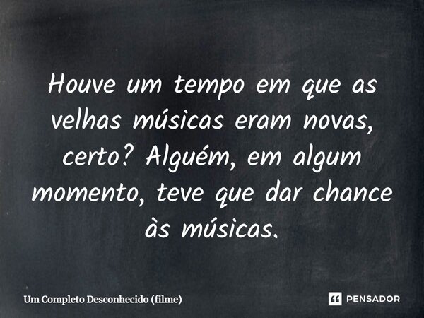 ⁠Houve um tempo em que as velhas músicas eram novas, certo? Alguém, em algum momento, teve que dar chance às músicas.... Frase de Um Completo Desconhecido (filme).