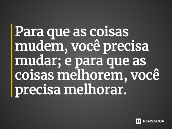 Para que as coisas mudem, você precisa mudar; e para que as coisas melhorem, você precisa melhorar.