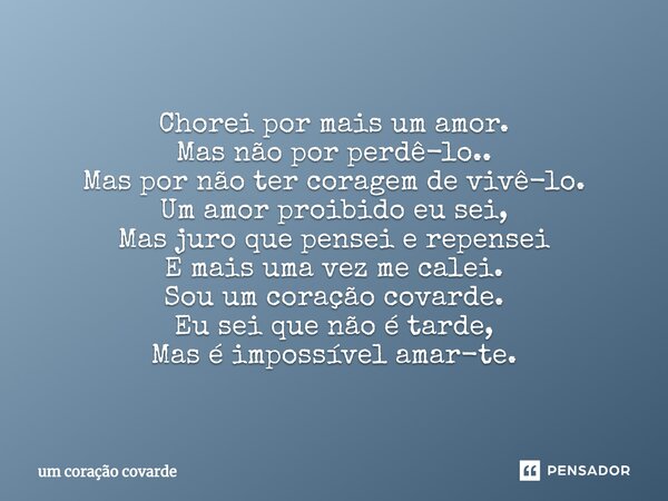 Chorei por mais um amor. Mas não por perdê-lo.. Mas por não ter coragem de vivê-lo. Um amor proibido eu sei, Mas juro que pensei e repensei E mais uma vez me ca... Frase de um coração covarde.