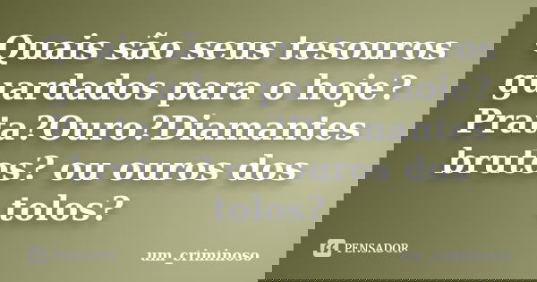 Quais são seus tesouros guardados para o hoje? Prata?Ouro?Diamantes brutos? ou ouros dos tolos?... Frase de um_criminoso.