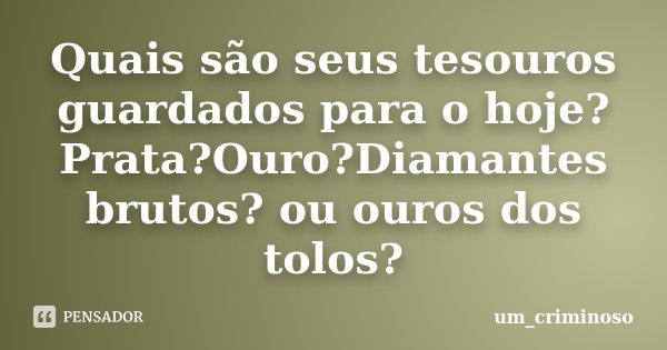 Quais são seus tesouros guardados para o hoje? Prata?Ouro?Diamantes brutos? ou ouros dos tolos?... Frase de um_criminoso.