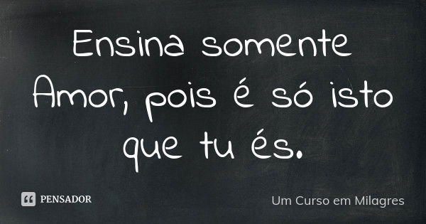 Ensina somente Amor, pois é só isto que tu és.... Frase de Um Curso em Milagres.