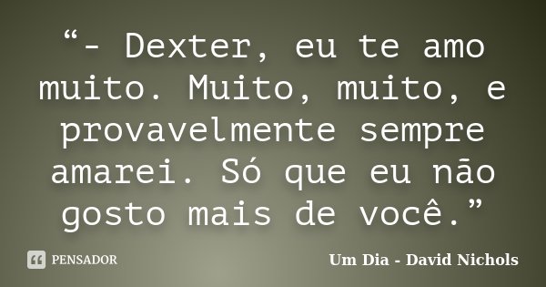 “- Dexter, eu te amo muito. Muito, muito, e provavelmente sempre amarei. Só que eu não gosto mais de você.”... Frase de Um Dia - David Nichols.