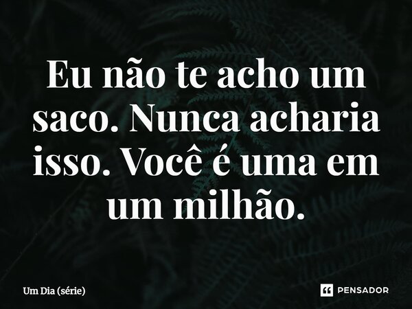 ⁠Eu não te acho um saco. Nunca acharia isso. Você é uma em um milhão.... Frase de Um Dia (série).