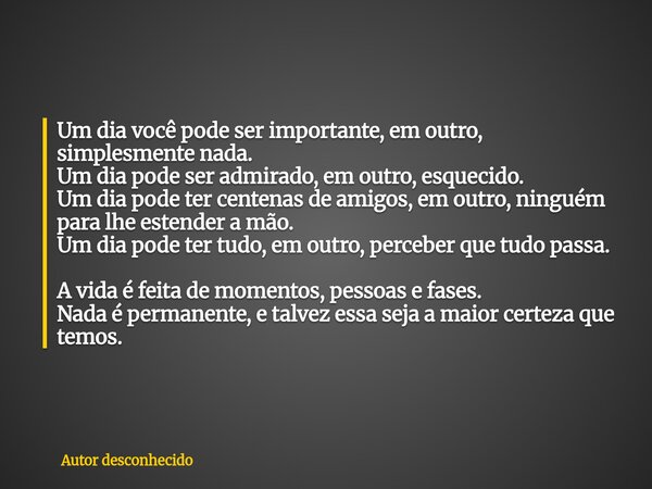 Um dia você pode ser importante, em outro, simplesmente nada. Um dia pode ser admirado, em outro, esquecido. Um dia pode ter centenas de amigos, em outro, ningu... Frase de Autor desconhecido.