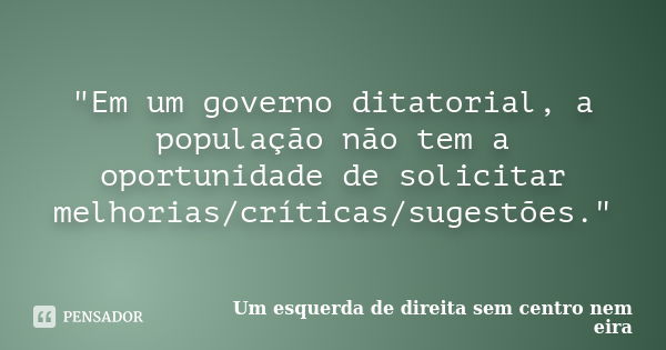 "Em um governo ditatorial, a população não tem a oportunidade de solicitar melhorias/críticas/sugestões."... Frase de Um esquerda de direita sem centro nem eira.