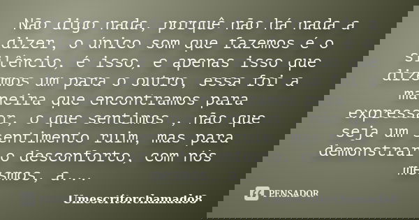Não digo nada, porquê não há nada a dizer, o único som que fazemos é o silêncio, é isso, e apenas isso que dizemos um para o outro, essa foi a maneira que encon... Frase de Umescritorchamado8.